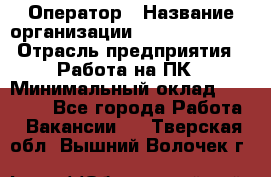 Оператор › Название организации ­ Dimond Style › Отрасль предприятия ­ Работа на ПК › Минимальный оклад ­ 16 000 - Все города Работа » Вакансии   . Тверская обл.,Вышний Волочек г.